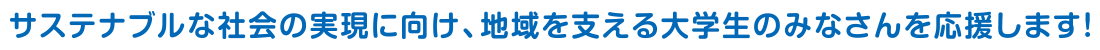 サステナブルな社会の実現に向け、地域を支える大学生のみなさんを応援します！