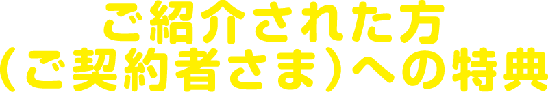 ご紹介された方（ご契約者さま）への特典