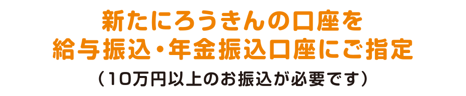 新たにろうきんの口座を給与振込・年金振込口座にご指定（10万円以上のお振込が必要です）