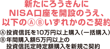 新たにろうきんにNISA口座を開設のうえ、以下のいずれかのご契約A投資信託を10万円以上購入（一括購入）B年間購入額5万円以上の投資信託定時定額購入を新規ご契約