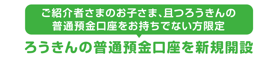 ご紹介者さまのお子さま、且つろうきんの普通預金口座をお持ちでない方限定ろうきんの普通預金口座を新規開設