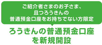 ご紹介者さまのお子さま、且つろうきんの普通預金口座をお持ちでない方限定ろうきんの普通預金口座を新規開設