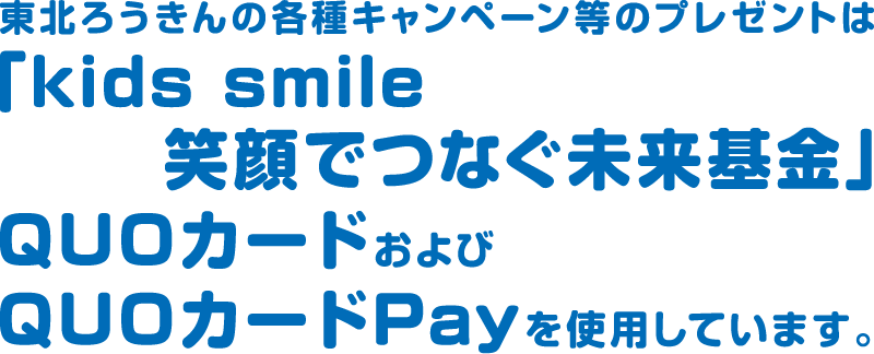 東北労金の各種キャンペーン等のプレゼントは、「kids smile 笑顔でつなぐ未来基金」QUOカードおよびQUOカードPayを使用しています。