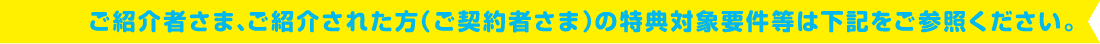 ご紹介者さま、ご紹介された方（ご契約者さま）の特典対象要件等は下記をご参照ください。