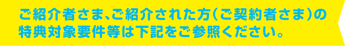ご紹介者さま、ご紹介された方（ご契約者さま）の特典対象要件等は下記をご参照ください。