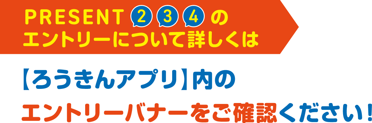 PRESENT2,3,4のエントリーについて詳しくは【ろうきんアプリ】内のエントリーバナーをご確認ください！