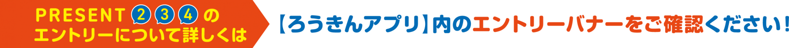 PRESENT2,3,4のエントリーについて詳しくは【ろうきんアプリ】内のエントリーバナーをご確認ください！