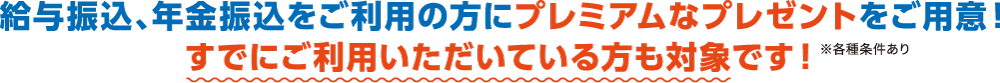 給与振込、年金振込をご利用の方にプレミアムなプレゼントをご用意！すでにご利用いただいている方も対象です！※各種条件あり
