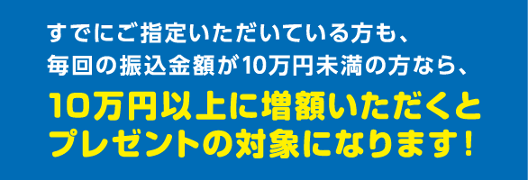 すでにご指定いただいている方も、毎回の振込金額が10万円未満の方なら、10万円以上に増額いただくとプレゼントの対象になります！