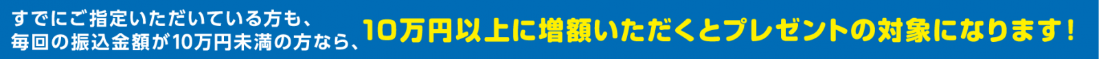 すでにご指定いただいている方も、毎回の振込金額が10万円未満の方なら、10万円以上に増額いただくとプレゼントの対象になります！