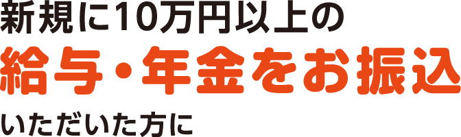 新規に10万円以上の給与振込・年金振込をご指定いただいた方に