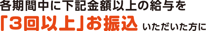 各期間中に下記金額以上の給与を「3回以上」振込いただいた方に