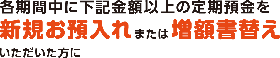 各期間中に下記金額以上の定期預金を新規お預入れまたは増額書替えいただいた方に
