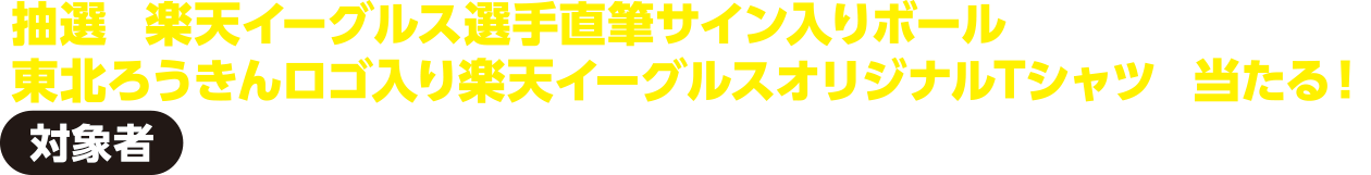 【対象者】基準日時点で東北ろうきんに給与振込をご指定いただいている方抽選で楽天イーグルス選手直筆サイン入りボールや東北ろうきんロゴ入り楽天イーグルスオリジナルTシャツが当たる！
