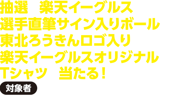 【対象者】基準日時点で東北ろうきんに給与振込をご指定いただいている方抽選で楽天イーグルス選手直筆サイン入りボールや東北ろうきんロゴ入り楽天イーグルスオリジナルTシャツが当たる！