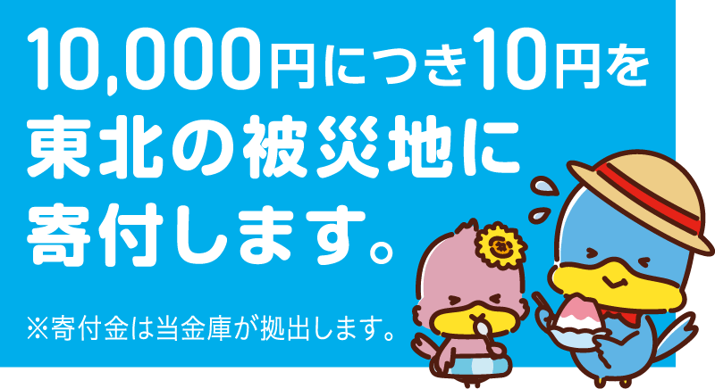 10,000円につき10円を東北の被災地に寄付します。※寄付金は当金庫が拠出します。