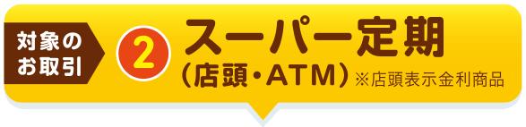 【対象のお取引②】スーパー定期（店頭・ATM）※店頭表示金利商品