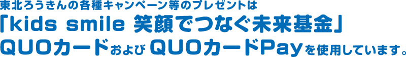 東北ろうきんの各種キャンペーン等のプレゼントは「kids smile 笑顔でつなぐ未来基金」QUOカードおよびQUOカードPayを使用しています。