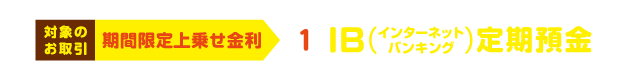 対象のお取引 ① IB（インターネットバンキング）定期預金