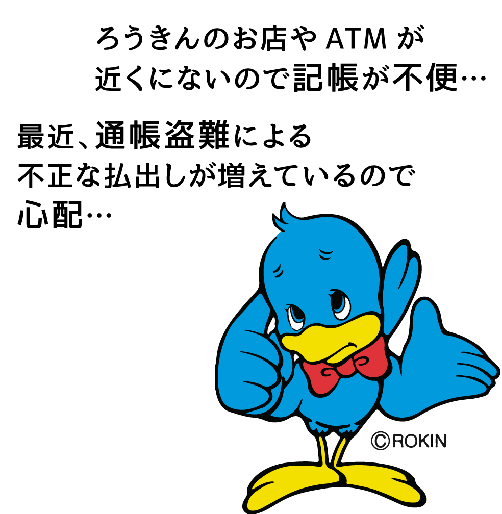 ろうきんのお店やATMが近くにないので記帳が不便…最近、通帳盗難による不正な払出しが増えているので心配…